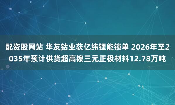 配资股网站 华友钴业获亿纬锂能锁单 2026年至2035年预计供货超高镍三元正极材料12.78万吨
