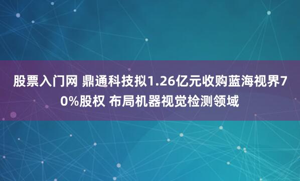股票入门网 鼎通科技拟1.26亿元收购蓝海视界70%股权 布局机器视觉检测领域