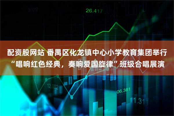 配资股网站 番禺区化龙镇中心小学教育集团举行“唱响红色经典，奏响爱国旋律”班级合唱展演