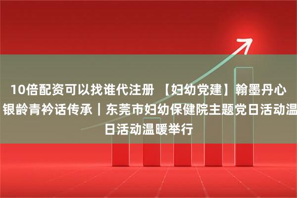 10倍配资可以找谁代注册 【妇幼党建】翰墨丹心映初心 银龄青衿话传承｜东莞市妇幼保健院主题党日活动温暖举行