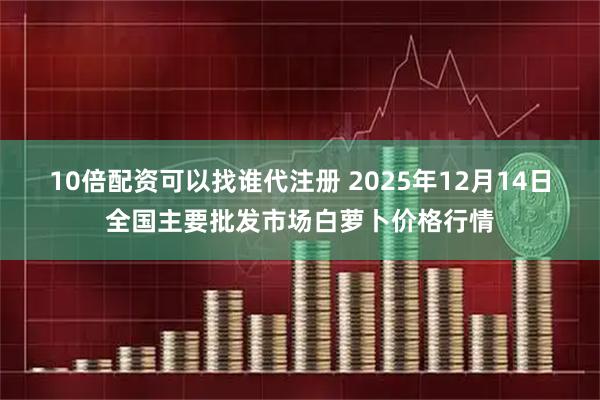 10倍配资可以找谁代注册 2025年12月14日全国主要批发市场白萝卜价格行情