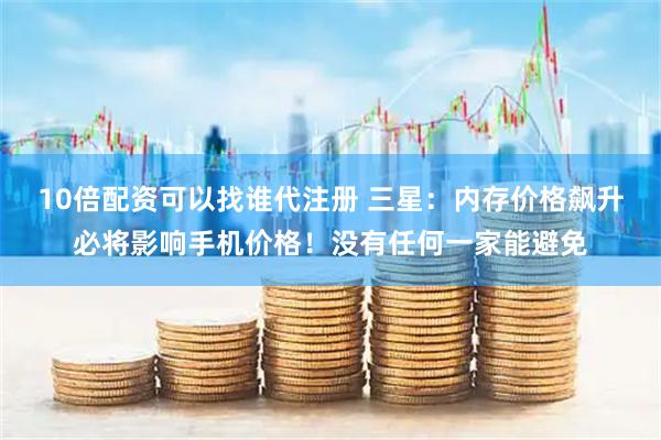 10倍配资可以找谁代注册 三星：内存价格飙升必将影响手机价格！没有任何一家能避免