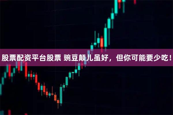 股票配资平台股票 豌豆颠儿虽好，但你可能要少吃！