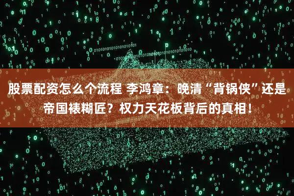 股票配资怎么个流程 李鸿章：晚清“背锅侠”还是帝国裱糊匠？权力天花板背后的真相！