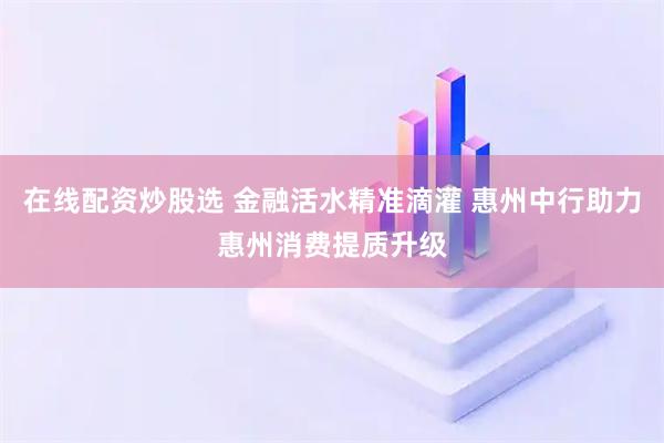 在线配资炒股选 金融活水精准滴灌 惠州中行助力惠州消费提质升级