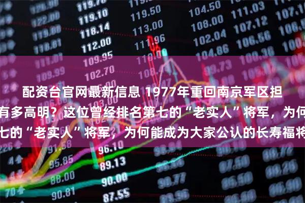 配资台官网最新信息 1977年重回南京军区担任第二政委的杜平到底有多高明？这位曾经排名第七的“老实人”将军，为何能成为大家公认的长寿福将