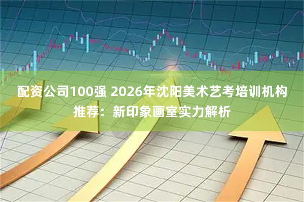 配资公司100强 2026年沈阳美术艺考培训机构推荐：新印象画室实力解析