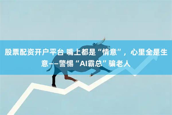 股票配资开户平台 嘴上都是“情意”，心里全是生意——警惕“AI霸总”骗老人