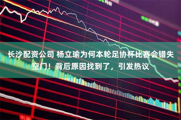 长沙配资公司 杨立瑜为何本轮足协杯比赛会错失空门！背后原因找到了，引发热议