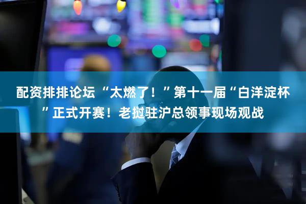 配资排排论坛 “太燃了！”第十一届“白洋淀杯”正式开赛！老挝驻沪总领事现场观战